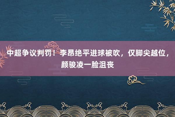 中超争议判罚！李昂绝平进球被吹，仅脚尖越位，颜骏凌一脸沮丧