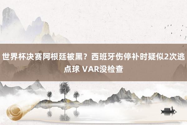 世界杯决赛阿根廷被黑？西班牙伤停补时疑似2次逃点球 VAR没检查