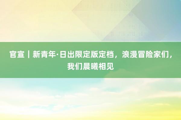 官宣｜新青年·日出限定版定档，浪漫冒险家们，我们晨曦相见