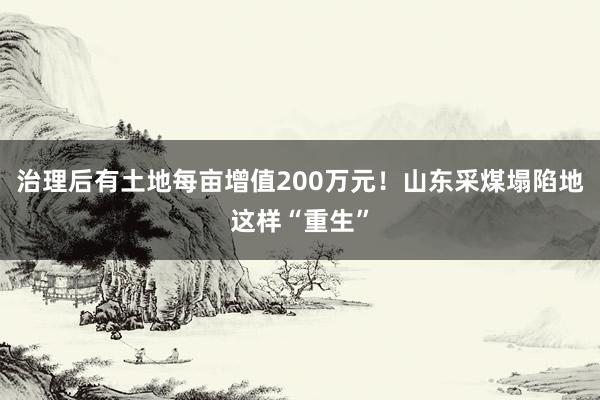 治理后有土地每亩增值200万元！山东采煤塌陷地这样“重生”