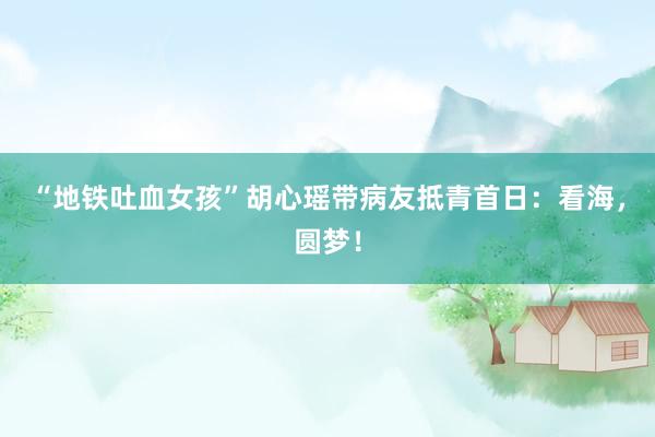 “地铁吐血女孩”胡心瑶带病友抵青首日：看海，圆梦！