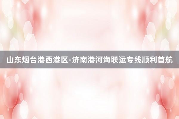 山东烟台港西港区-济南港河海联运专线顺利首航