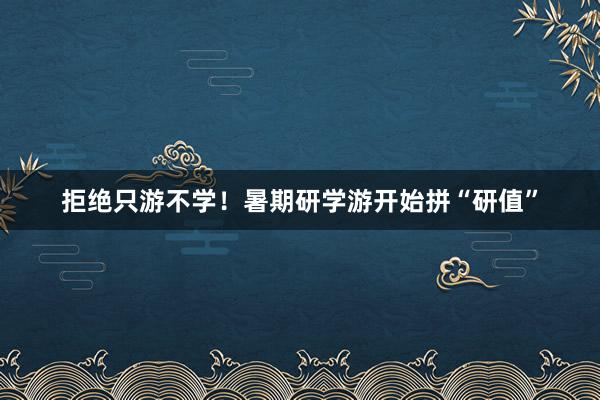 拒绝只游不学！暑期研学游开始拼“研值”