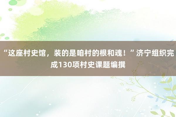“这座村史馆，装的是咱村的根和魂！”济宁组织完成130项村史课题编撰