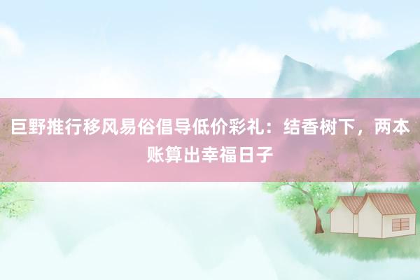 巨野推行移风易俗倡导低价彩礼：结香树下，两本账算出幸福日子