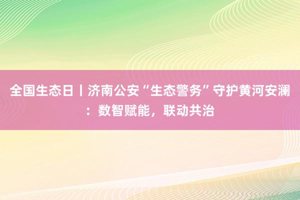 全国生态日丨济南公安“生态警务”守护黄河安澜：数智赋能，联动共治