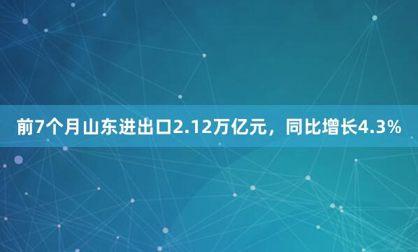 前7个月山东进出口2.12万亿元，同比增长4.3%