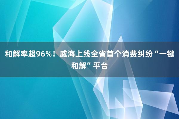 和解率超96%！威海上线全省首个消费纠纷“一键和解”平台