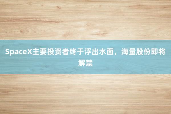 SpaceX主要投资者终于浮出水面，海量股份即将解禁