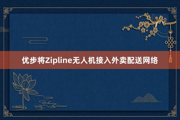 优步将Zipline无人机接入外卖配送网络