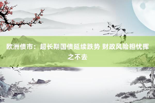 欧洲债市：超长期国债延续跌势 财政风险担忧挥之不去