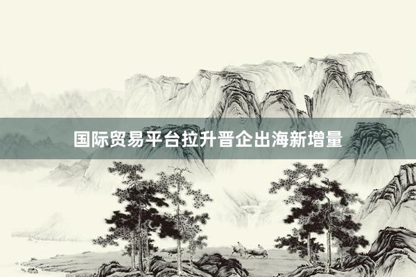 国际贸易平台拉升晋企出海新增量