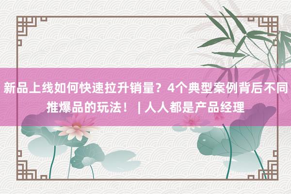 新品上线如何快速拉升销量？4个典型案例背后不同推爆品的玩法！ | 人人都是产品经理