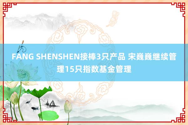 FANG SHENSHEN接棒3只产品 宋巍巍继续管理15只指数基金管理