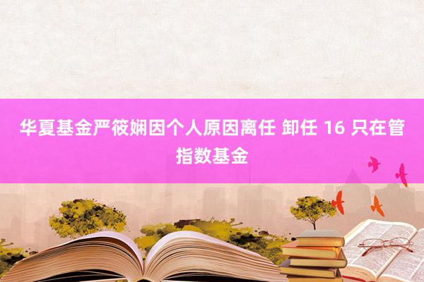 华夏基金严筱娴因个人原因离任 卸任 16 只在管指数基金