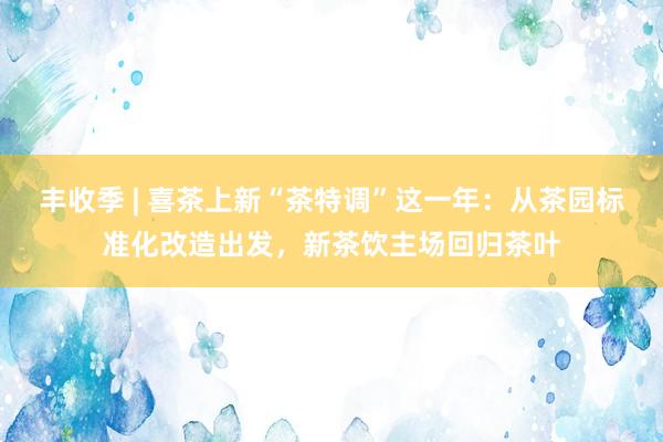 丰收季 | 喜茶上新“茶特调”这一年：从茶园标准化改造出发，新茶饮主场回归茶叶