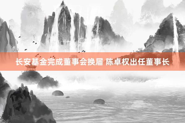 长安基金完成董事会换届 陈卓权出任董事长
