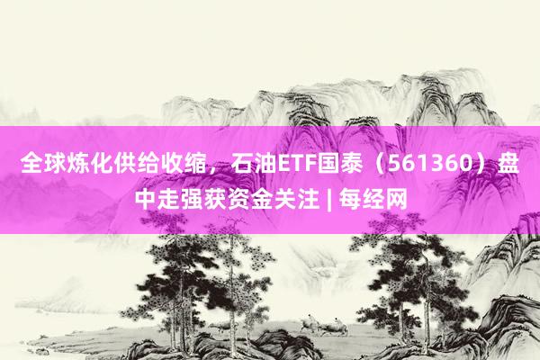 全球炼化供给收缩，石油ETF国泰（561360）盘中走强获资金关注 | 每经网