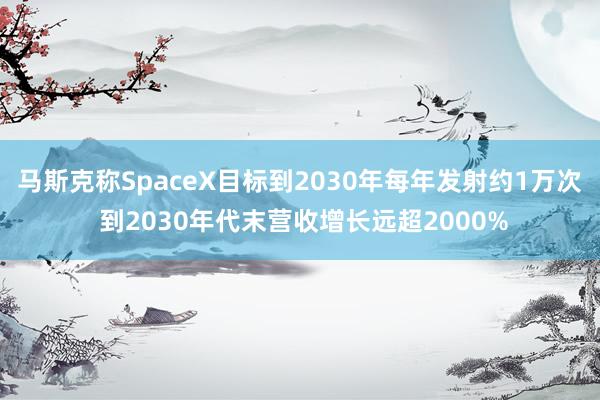 马斯克称SpaceX目标到2030年每年发射约1万次 到2030年代末营收增长远超2000%