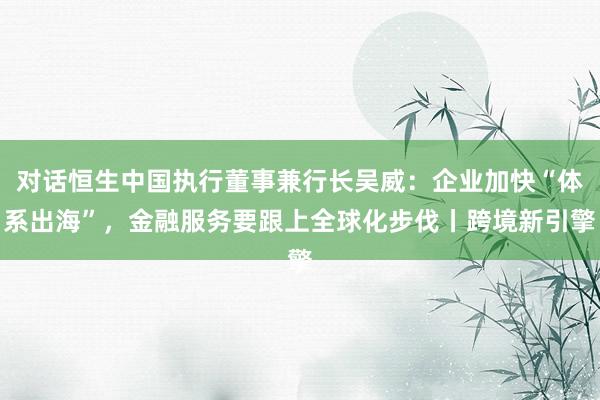 对话恒生中国执行董事兼行长吴威：企业加快“体系出海”，金融服务要跟上全球化步伐丨跨境新引擎