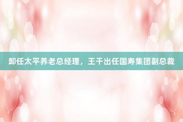 卸任太平养老总经理，王干出任国寿集团副总裁