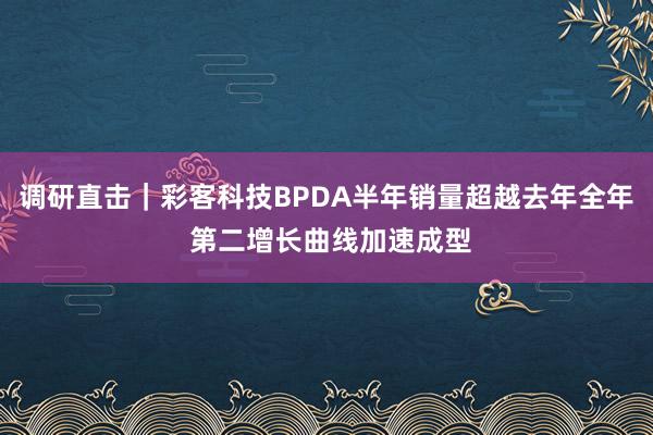 调研直击｜彩客科技BPDA半年销量超越去年全年 第二增长曲线加速成型