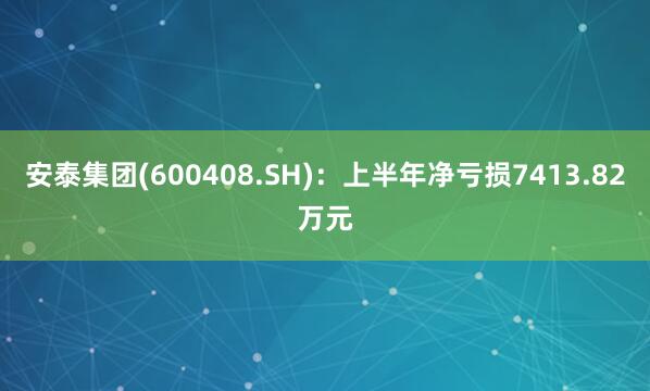 安泰集团(600408.SH)：上半年净亏损7413.82万元