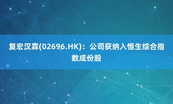复宏汉霖(02696.HK)：公司获纳入恒生综合指数成份股