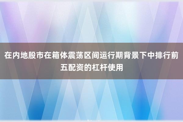 在内地股市在箱体震荡区间运行期背景下中排行前五配资的杠杆使用