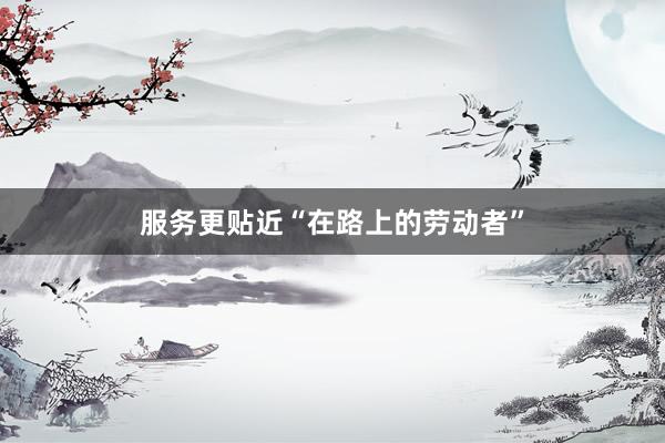 服务更贴近“在路上的劳动者”