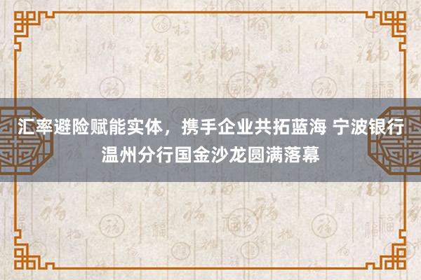 汇率避险赋能实体，携手企业共拓蓝海 宁波银行温州分行国金沙龙圆满落幕