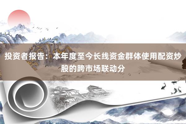 投资者报告：本年度至今长线资金群体使用配资炒股的跨市场联动分