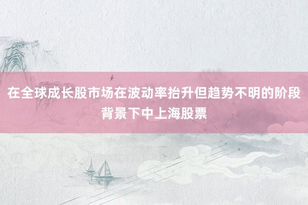 在全球成长股市场在波动率抬升但趋势不明的阶段背景下中上海股票