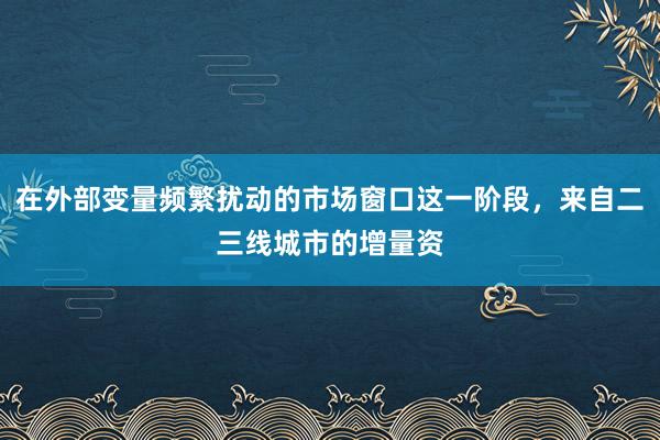在外部变量频繁扰动的市场窗口这一阶段，来自二三线城市的增量资