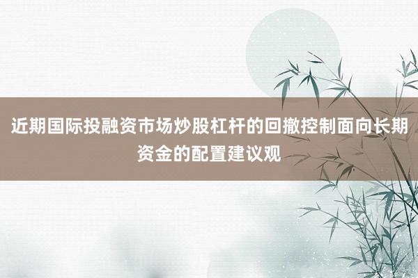 近期国际投融资市场炒股杠杆的回撤控制面向长期资金的配置建议观