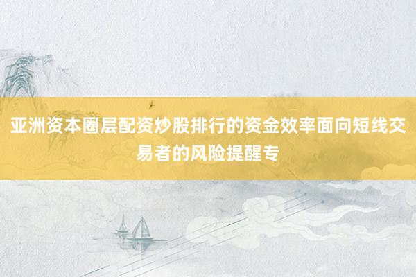 亚洲资本圈层配资炒股排行的资金效率面向短线交易者的风险提醒专
