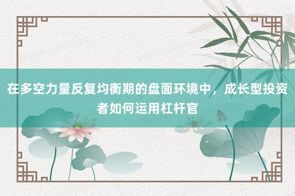 在多空力量反复均衡期的盘面环境中，成长型投资者如何运用杠杆官