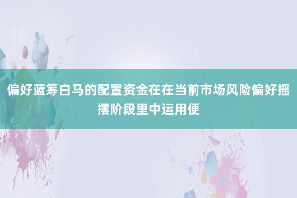 偏好蓝筹白马的配置资金在在当前市场风险偏好摇摆阶段里中运用便