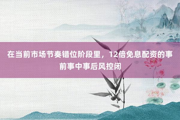 在当前市场节奏错位阶段里，12倍免息配资的事前事中事后风控闭