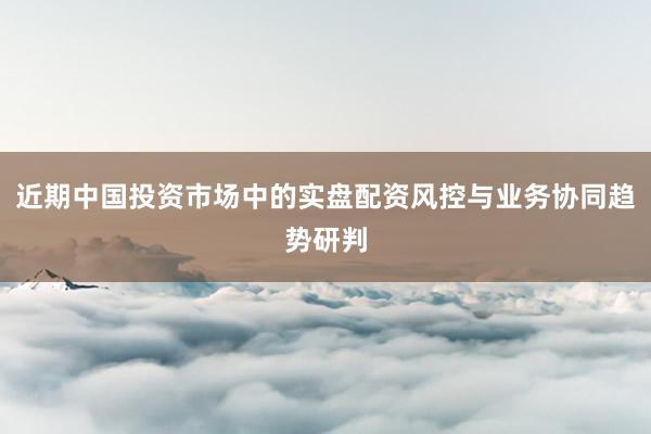 近期中国投资市场中的实盘配资风控与业务协同趋势研判