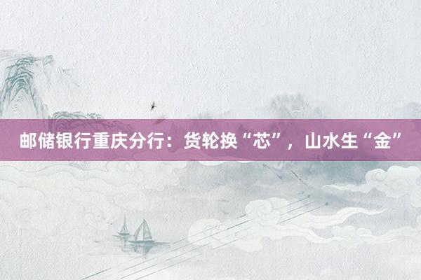 邮储银行重庆分行：货轮换“芯”，山水生“金”