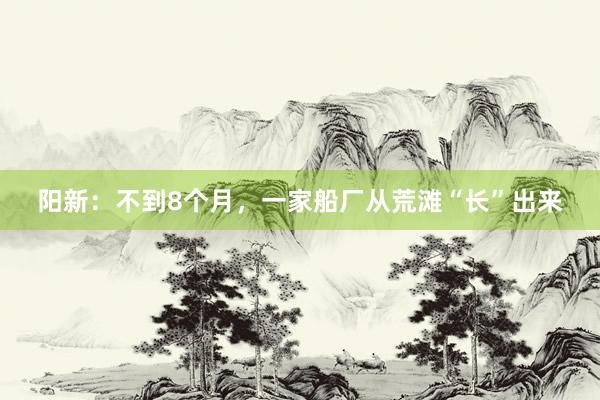 阳新：不到8个月，一家船厂从荒滩“长”出来