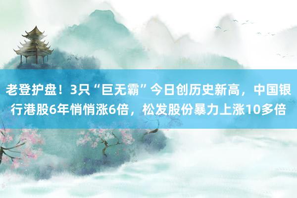 老登护盘！3只“巨无霸”今日创历史新高，中国银行港股6年悄悄涨6倍，松发股份暴力上涨10多倍