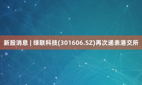 新股消息 | 绿联科技(301606.SZ)再次递表港交所
