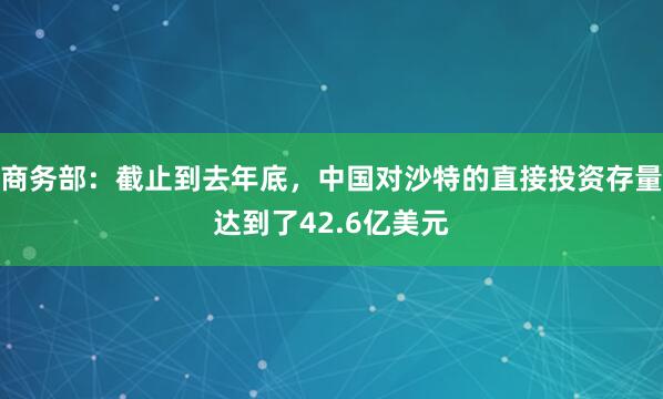 商务部：截止到去年底，中国对沙特的直接投资存量达到了42.6亿美元