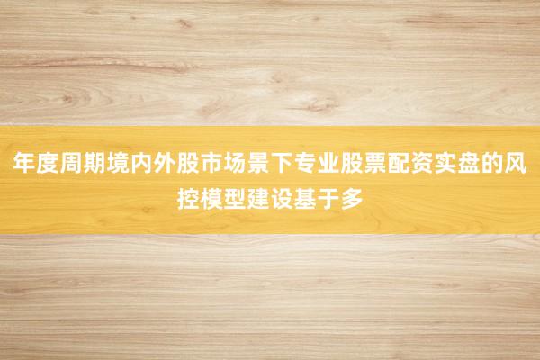 年度周期境内外股市场景下专业股票配资实盘的风控模型建设基于多