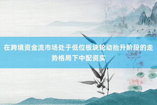 在跨境资金流市场处于低位板块轮动抬升阶段的走势格局下中配资实