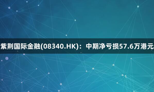 紫荆国际金融(08340.HK)：中期净亏损57.6万港元
