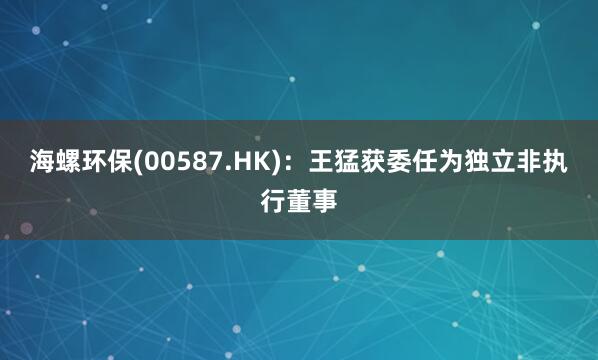 海螺环保(00587.HK):王猛获委任为独立非执行董事