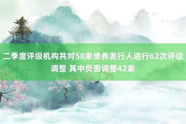 二季度评级机构共对58家债券发行人进行62次评级调整 其中负面调整42家